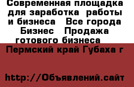 Современная площадка для заработка, работы и бизнеса - Все города Бизнес » Продажа готового бизнеса   . Пермский край,Губаха г.